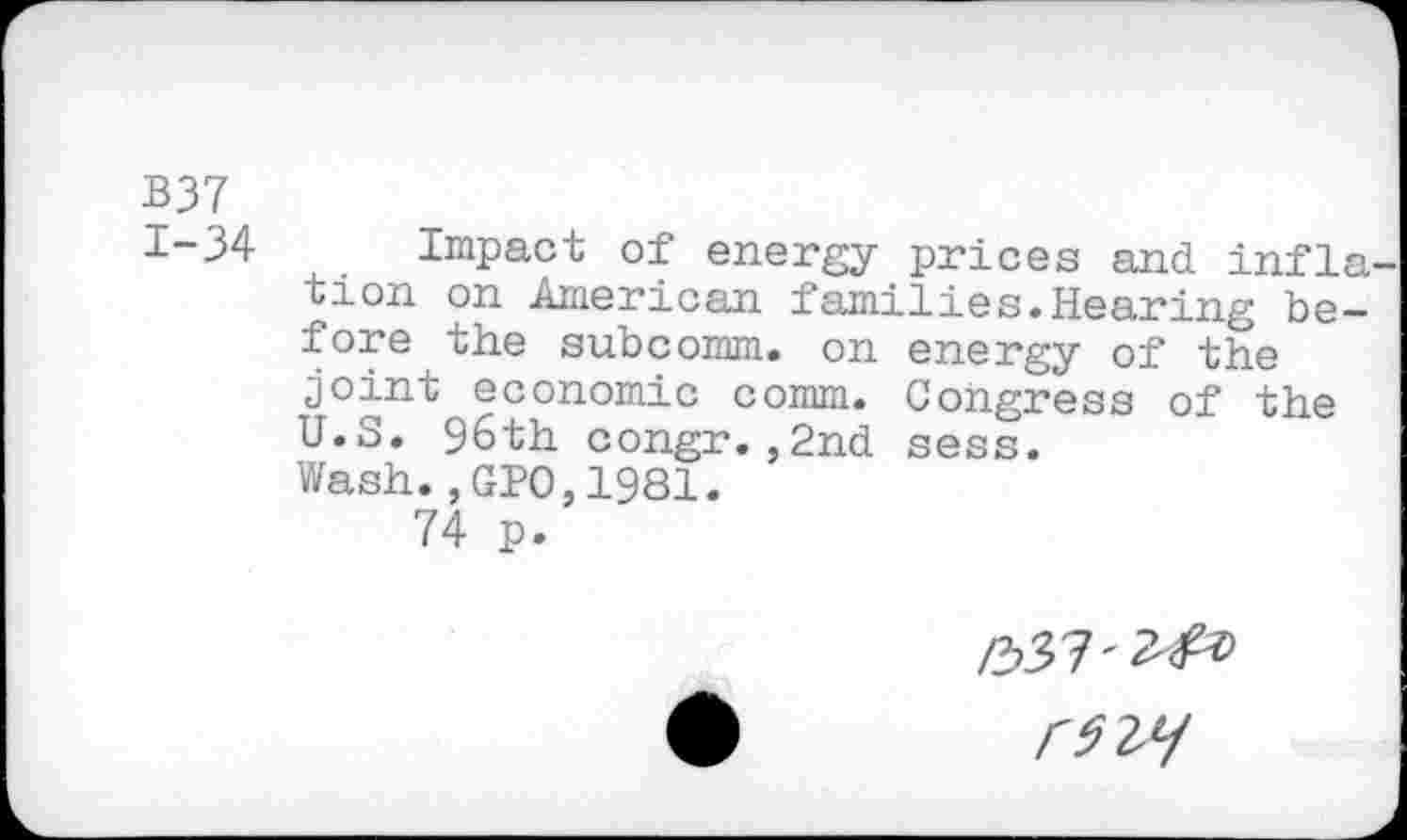 ﻿B37 1-34
Impact of energy prices and infla tion on American families.Hearing be-energy of> Congress of the sess.
fore the subcomm, on joint economic comm. U.S. 96th congr.,2nd Wash.,GPO,1981.
74 p.
£>37'^